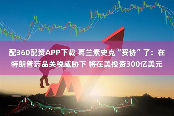 配360配资APP下载 葛兰素史克“妥协”了：在特朗普药品关税威胁下 将在美投资300亿美元