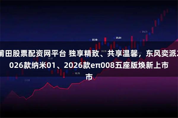 莆田股票配资网平台 独享精致、共享温馨，东风奕派2026款纳米01、2026款eπ008五座版焕新上市
