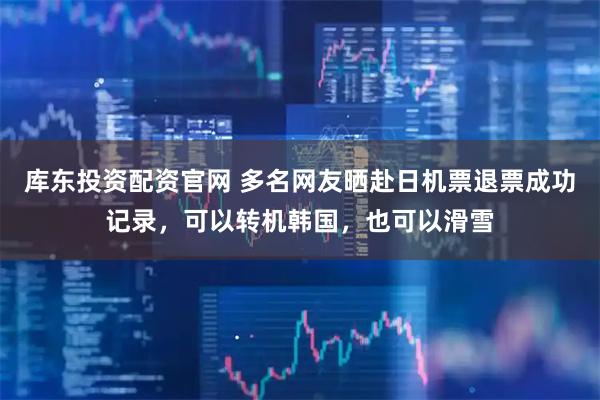 库东投资配资官网 多名网友晒赴日机票退票成功记录，可以转机韩国，也可以滑雪