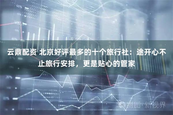 云鼎配资 北京好评最多的十个旅行社：途开心不止旅行安排，更是贴心的管家