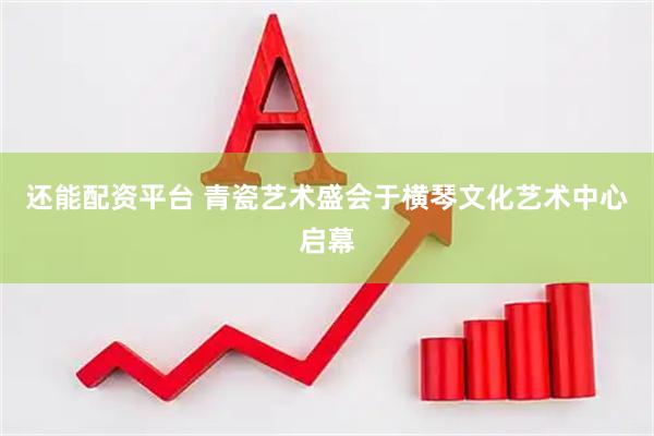 还能配资平台 青瓷艺术盛会于横琴文化艺术中心启幕