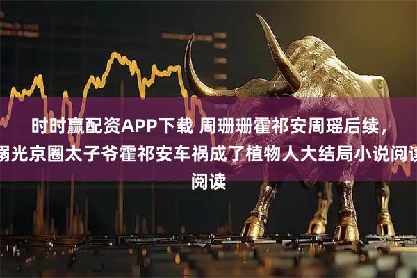 时时赢配资APP下载 周珊珊霍祁安周瑶后续，溺光京圈太子爷霍祁安车祸成了植物人大结局小说阅读