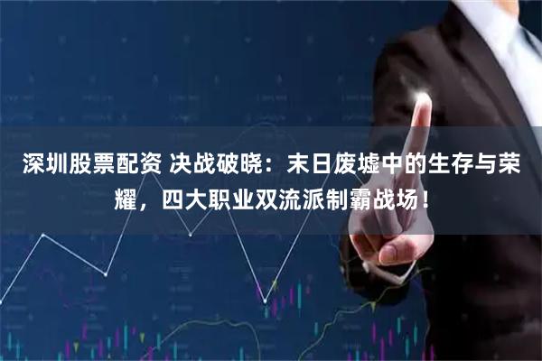 深圳股票配资 决战破晓：末日废墟中的生存与荣耀，四大职业双流派制霸战场！