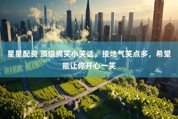 星星配资 顶级搞笑小笑话，接地气笑点多，希望能让你开心一笑