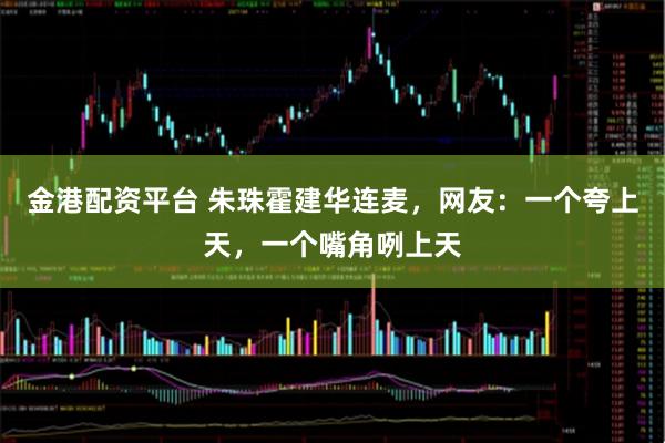 金港配资平台 朱珠霍建华连麦，网友：一个夸上天，一个嘴角咧上天