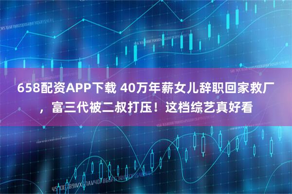 658配资APP下载 40万年薪女儿辞职回家救厂，富三代被二叔打压！这档综艺真好看