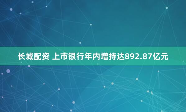 长城配资 上市银行年内增持达892.87亿元
