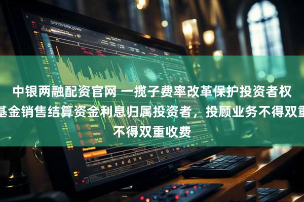 中银两融配资官网 一揽子费率改革保护投资者权益：基金销售结算资金利息归属投资者，投顾业务不得双重收费