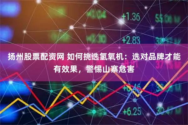 扬州股票配资网 如何挑选氢氧机：选对品牌才能有效果，警惕山寨危害