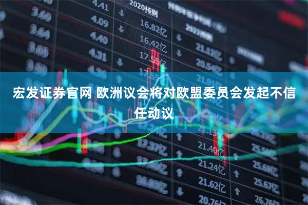 宏发证券官网 欧洲议会将对欧盟委员会发起不信任动议
