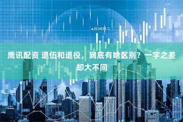 鹰讯配资 退伍和退役，到底有啥区别？一字之差却大不同
