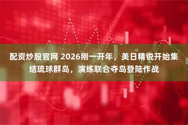 配资炒股官网 2026刚一开年，美日精锐开始集结琉球群岛，演练联合夺岛登陆作战