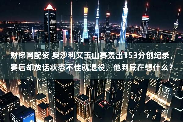 财梯网配资 奥沙利文玉山赛轰出153分创纪录，赛后却放话状态不佳就退役，他到底在想什么？
