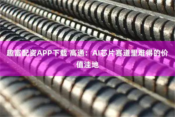 趣富配资APP下载 高通：AI芯片赛道里难得的价值洼地