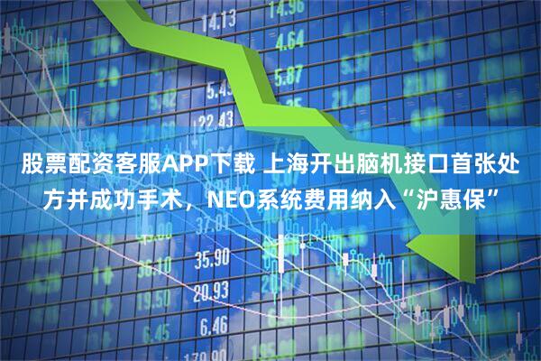 股票配资客服APP下载 上海开出脑机接口首张处方并成功手术，NEO系统费用纳入“沪惠保”