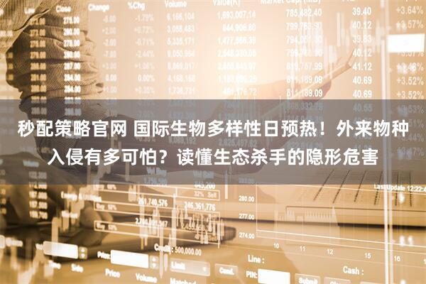 秒配策略官网 国际生物多样性日预热！外来物种入侵有多可怕？读懂生态杀手的隐形危害