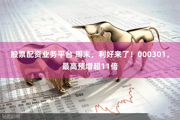 股票配资业务平台 周末，利好来了！000301，最高预增超11倍