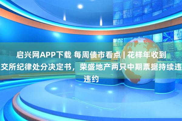 启兴网APP下载 每周债市看点 | 花样年收到上交所纪律处分决定书，荣盛地产两只中期票据持续违约