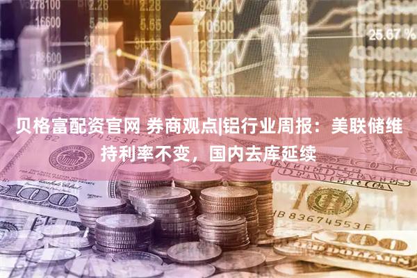贝格富配资官网 券商观点|铝行业周报：美联储维持利率不变，国内去库延续